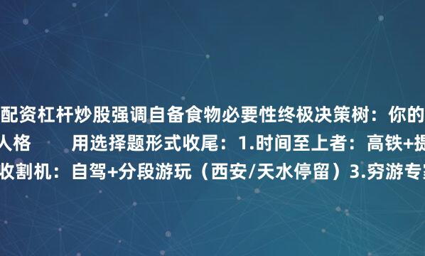 配资杠杆炒股强调自备食物必要性终极决策树：你的选择暴露了旅行人格        用选择题形式收尾：1.时间至上者：高铁+提前订票2.风景收割机：自驾+分段游玩（西安/天水停留）3.穷游专家：大巴+忍耐力MAX4.混搭玩家：去程高铁+返程自驾（引用自驾/高铁优缺点交叉分析）最后抛出互动问题：你曾用哪种方式抵达兰州？欢迎分享你的血泪史或神仙攻略！（强化自媒体互动属性）