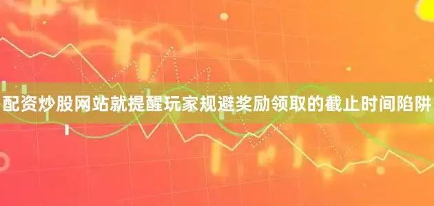 配资炒股网站就提醒玩家规避奖励领取的截止时间陷阱