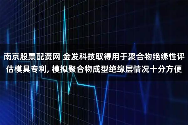 南京股票配资网 金发科技取得用于聚合物绝缘性评估模具专利, 模拟聚合物成型绝缘层情况十分方便
