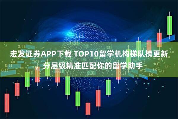 宏发证券APP下载 TOP10留学机构梯队榜更新,分层级精准匹配你的留学助手