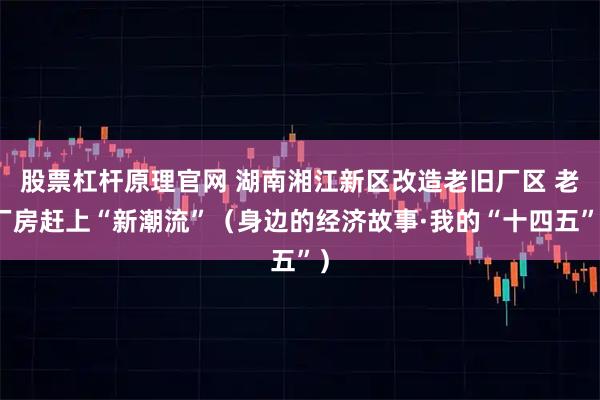 股票杠杆原理官网 湖南湘江新区改造老旧厂区 老厂房赶上“新潮流”(身边的经济故事·我的“十四五”)