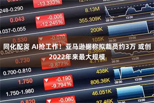 同化配资 AI抢工作！亚马逊据称拟裁员约3万 或创2022年来最大规模
