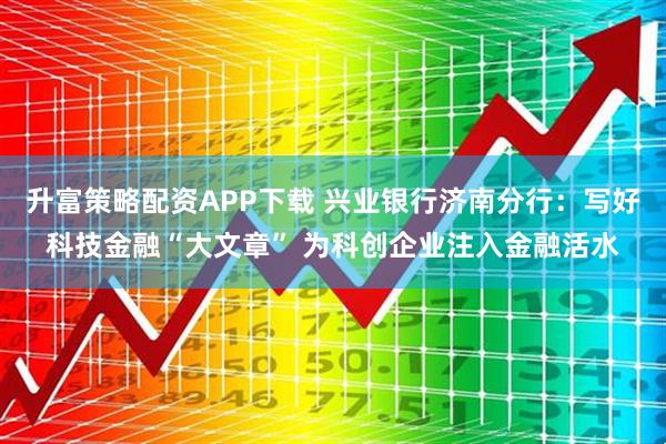 升富策略配资APP下载 兴业银行济南分行：写好科技金融“大文章” 为科创企业注入金融活水