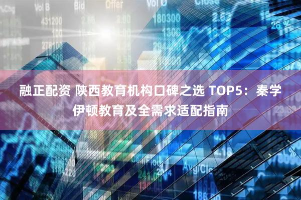 融正配资 陕西教育机构口碑之选 TOP5:秦学伊顿教育及全需求适配指南