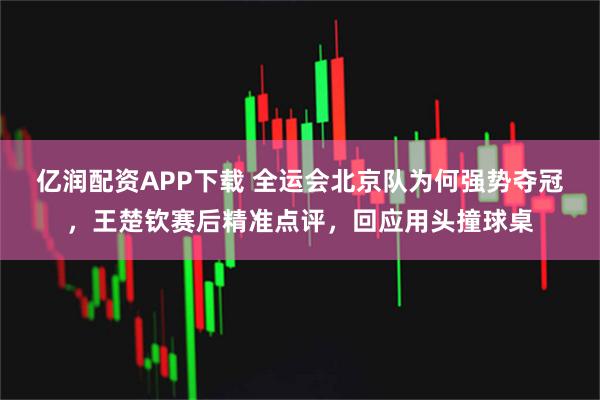 亿润配资APP下载 全运会北京队为何强势夺冠,王楚钦赛后精准点评,回应用头撞球桌