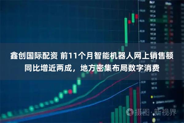 鑫创国际配资 前11个月智能机器人网上销售额同比增近两成，地方密集布局数字消费