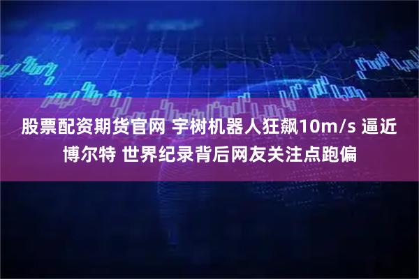 股票配资期货官网 宇树机器人狂飙10m/s 逼近博尔特 世界纪录背后网友关注点跑偏