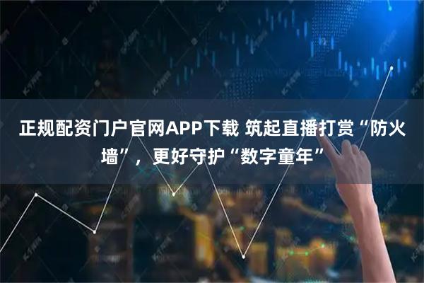 正规配资门户官网APP下载 筑起直播打赏“防火墙”，更好守护“数字童年”
