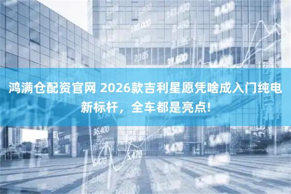 鸿满仓配资官网 2026款吉利星愿凭啥成入门纯电新标杆，全车都是亮点!