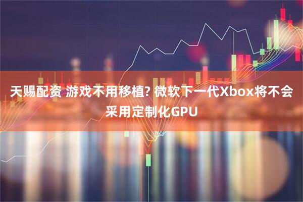 天赐配资 游戏不用移植? 微软下一代Xbox将不会采用定制化GPU