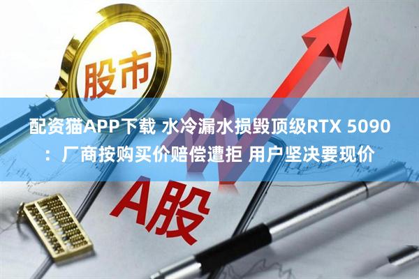 配资猫APP下载 水冷漏水损毁顶级RTX 5090：厂商按购买价赔偿遭拒 用户坚决要现价