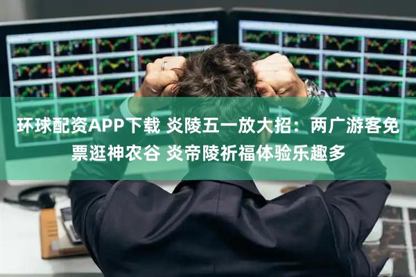 环球配资APP下载 炎陵五一放大招：两广游客免票逛神农谷 炎帝陵祈福体验乐趣多