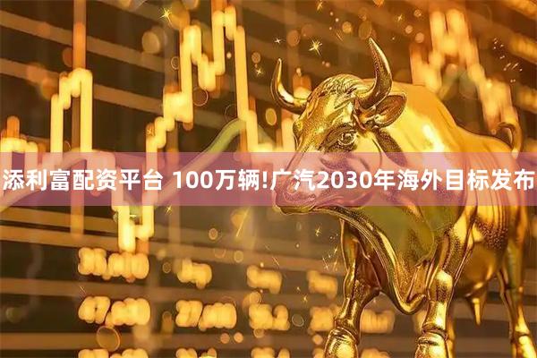 添利富配资平台 100万辆!广汽2030年海外目标发布