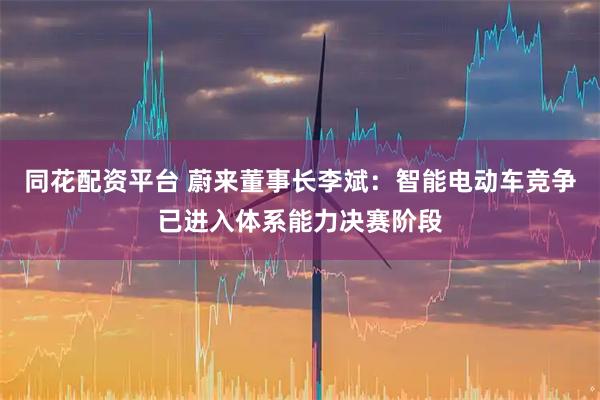 同花配资平台 蔚来董事长李斌：智能电动车竞争已进入体系能力决赛阶段