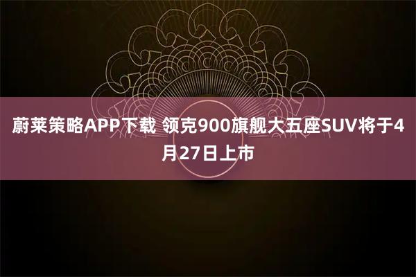 蔚莱策略APP下载 领克900旗舰大五座SUV将于4月27日上市