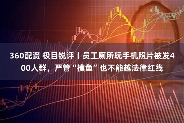 360配资 极目锐评丨员工厕所玩手机照片被发400人群，严管“摸鱼”也不能越法律红线