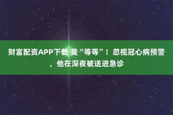 财富配资APP下载 莫“等等”！忽视冠心病预警，他在深夜被送进急诊