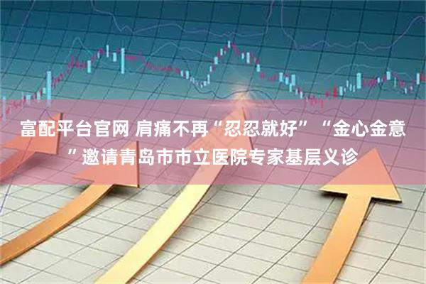 富配平台官网 肩痛不再“忍忍就好” “金心金意”邀请青岛市市立医院专家基层义诊