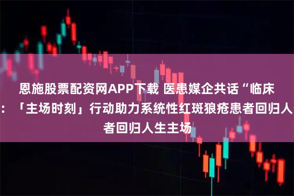 恩施股票配资网APP下载 医患媒企共话“临床缓解”：「主场时刻」行动助力系统性红斑狼疮患者回归人生主场