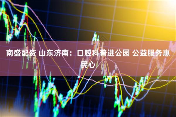 南盛配资 山东济南：口腔科普进公园 公益服务惠民心
